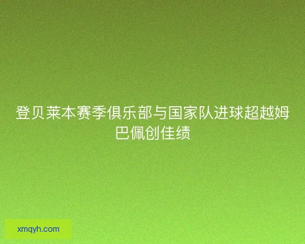 登贝莱本赛季俱乐部与国家队进球超越姆巴佩创佳绩 登贝莱本赛季俱乐部与国家队进球超越姆巴佩创佳绩