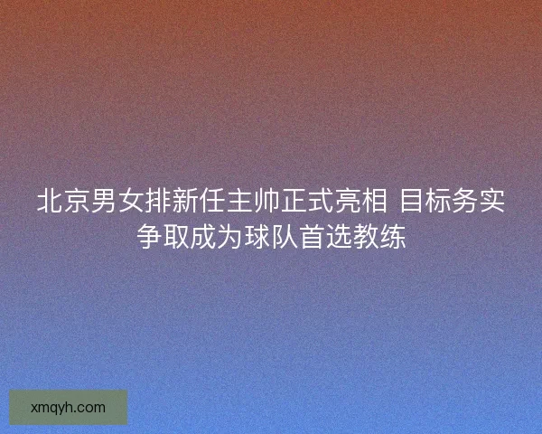 北京男女排新任主帅正式亮相 目标务实争取成为球队首选教练 北京男女排新任主帅正式亮相 目标务实争取成为球队首选教练
