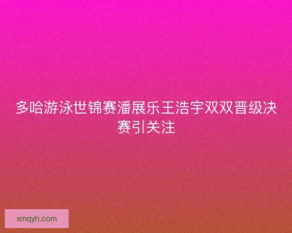 多哈游泳世锦赛潘展乐王浩宇双双晋级决赛引关注