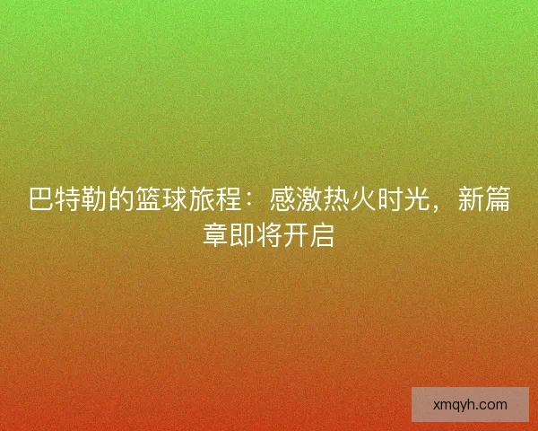 巴特勒的篮球旅程：感激热火时光，新篇章即将开启