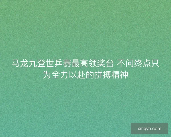 马龙九登世乒赛最高领奖台 不问终点只为全力以赴的拼搏精神 马龙九登世乒赛最高领奖台 不问终点只为全力以赴的拼搏精神
