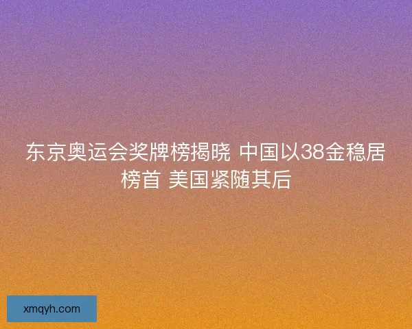 东京奥运会奖牌榜揭晓 中国以38金稳居榜首 美国紧随其后