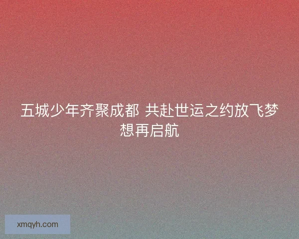 五城少年齐聚成都 共赴世运之约放飞梦想再启航 五城少年齐聚成都 共赴世运之约放飞梦想再启航