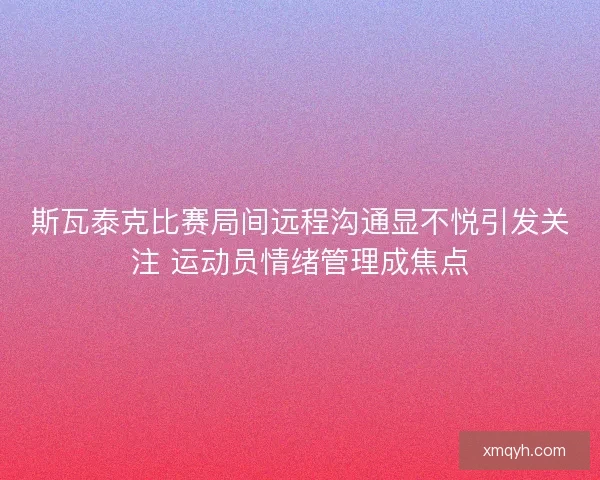 斯瓦泰克比赛局间远程沟通显不悦引发关注 运动员情绪管理成焦点