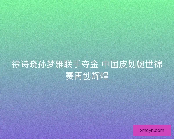 徐诗晓孙梦雅联手夺金 中国皮划艇世锦赛再创辉煌 徐诗晓孙梦雅联手夺金 中国皮划艇世锦赛再创辉煌