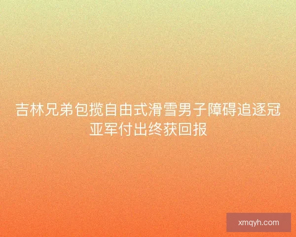 吉林兄弟包揽自由式滑雪男子障碍追逐冠亚军付出终获回报