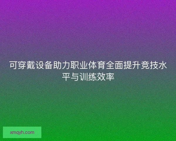 可穿戴设备助力职业体育全面提升竞技水平与训练效率 可穿戴设备助力职业体育全面提升竞技水平与训练效率