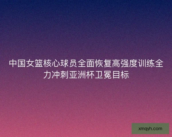 中国女篮核心球员全面恢复高强度训练全力冲刺亚洲杯卫冕目标 中国女篮核心球员全面恢复高强度训练全力冲刺亚洲杯卫冕目标