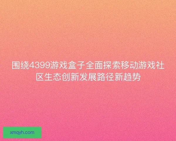 围绕4399游戏盒子全面探索移动游戏社区生态创新发展路径新趋势