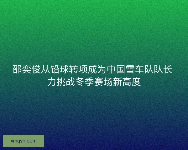 邵奕俊从铅球转项成为中国雪车队队长 力挑战冬季赛场新高度