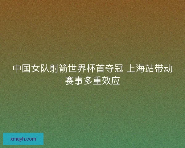 中国女队射箭世界杯首夺冠 上海站带动赛事多重效应