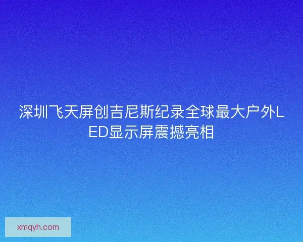 深圳飞天屏创吉尼斯纪录全球最大户外LED显示屏震撼亮相