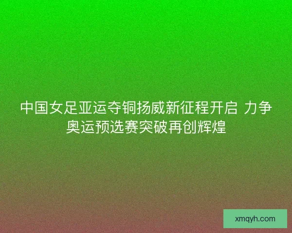 中国女足亚运夺铜扬威新征程开启 力争奥运预选赛突破再创辉煌