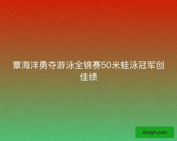 覃海洋勇夺游泳全锦赛50米蛙泳冠军创佳绩 覃海洋勇夺游泳全锦赛50米蛙泳冠军创佳绩