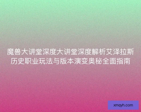 魔兽大讲堂深度大讲堂深度解析艾泽拉斯历史职业玩法与版本演变奥秘全面指南